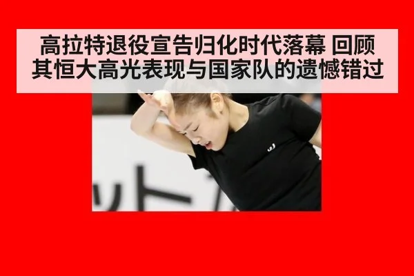高拉特退役宣告归化时代落幕 回顾其恒大高光表现与国家队的遗憾错过